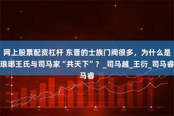 网上股票配资杠杆 东晋的士族门阀很多，为什么是琅琊王氏与司马家“共天下”？_司马越_王衍_司马睿