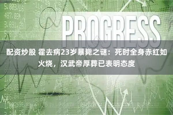 配资炒股 霍去病23岁暴毙之谜：死时全身赤红如火烧，汉武帝厚葬已表明态度