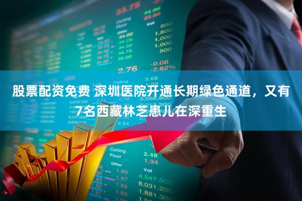 股票配资免费 深圳医院开通长期绿色通道，又有7名西藏林芝患儿在深重生