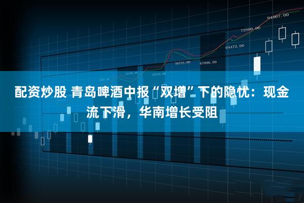 配资炒股 青岛啤酒中报“双增”下的隐忧：现金流下滑，华南增长受阻