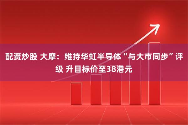 配资炒股 大摩：维持华虹半导体“与大市同步”评级 升目标价至38港元