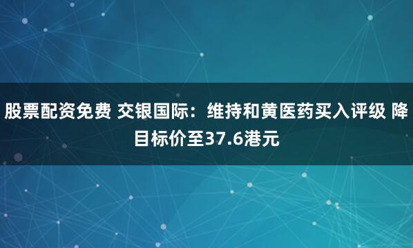 股票配资免费 交银国际：维持和黄医药买入评级 降目标价至37.6港元