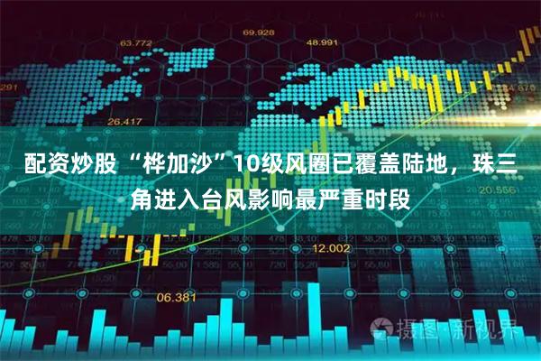 配资炒股 “桦加沙”10级风圈已覆盖陆地，珠三角进入台风影响最严重时段