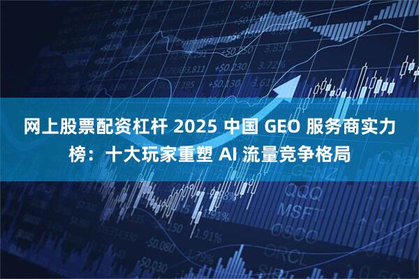 网上股票配资杠杆 2025 中国 GEO 服务商实力榜：十大玩家重塑 AI 流量竞争格局