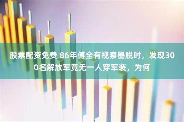 股票配资免费 86年傅全有视察墨脱时，发现300名解放军竟无一人穿军装，为何