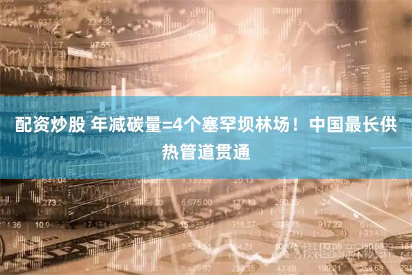 配资炒股 年减碳量=4个塞罕坝林场！中国最长供热管道贯通