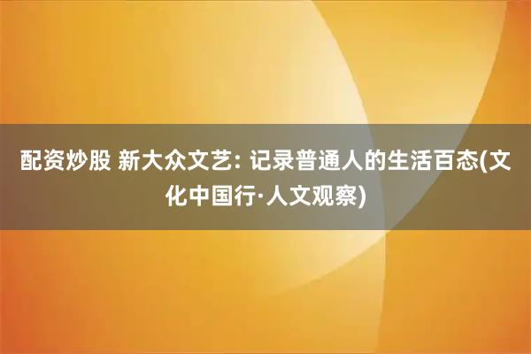 配资炒股 新大众文艺: 记录普通人的生活百态(文化中国行·人文观察)