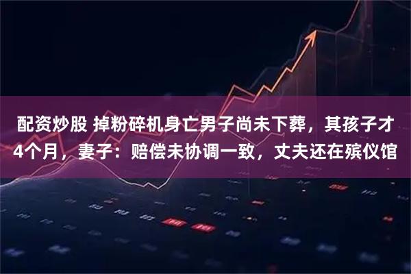 配资炒股 掉粉碎机身亡男子尚未下葬，其孩子才4个月，妻子：赔偿未协调一致，丈夫还在殡仪馆