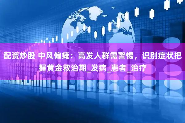 配资炒股 中风偏瘫：高发人群需警惕，识别症状把握黄金救治期_发病_患者_治疗