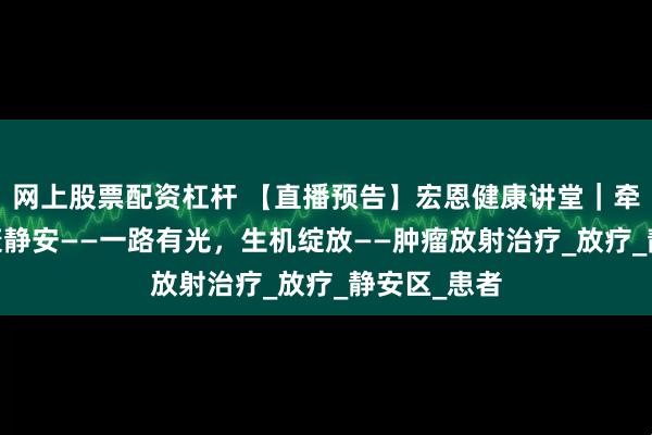 网上股票配资杠杆 【直播预告】宏恩健康讲堂｜牵手华东·健康静安——一路有光，生机绽放——肿瘤放射治疗_放疗_静安区_患者