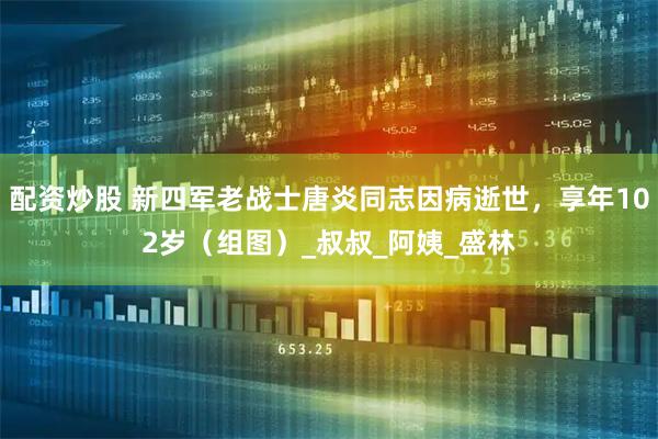 配资炒股 新四军老战士唐炎同志因病逝世，享年102岁（组图）_叔叔_阿姨_盛林