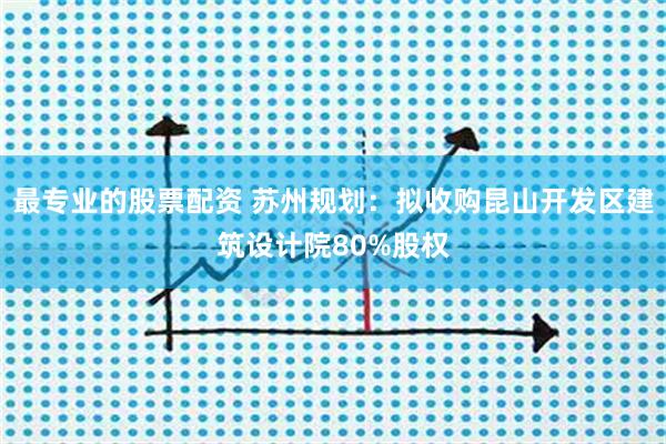 最专业的股票配资 苏州规划：拟收购昆山开发区建筑设计院80%股权