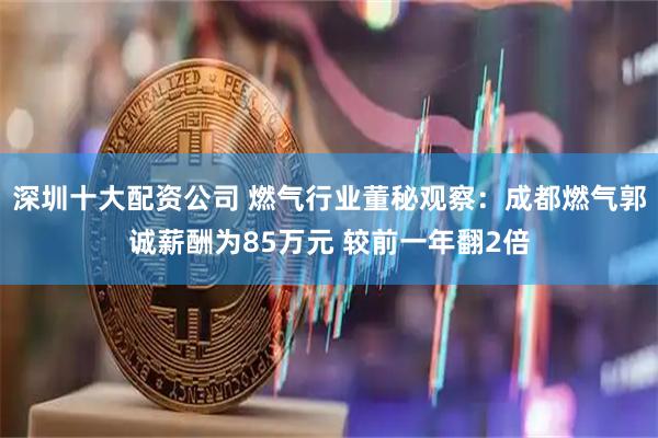 深圳十大配资公司 燃气行业董秘观察：成都燃气郭诚薪酬为85万元 较前一年翻2倍