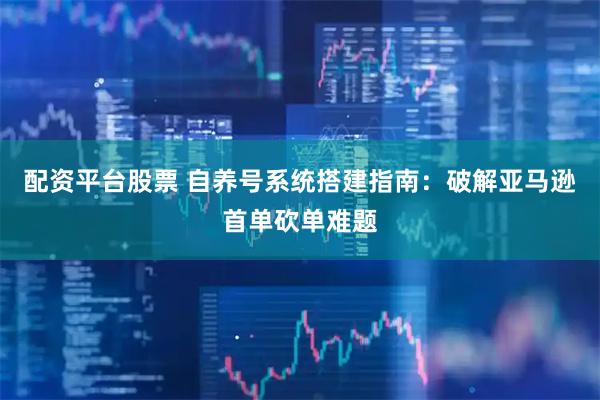 配资平台股票 自养号系统搭建指南：破解亚马逊首单砍单难题