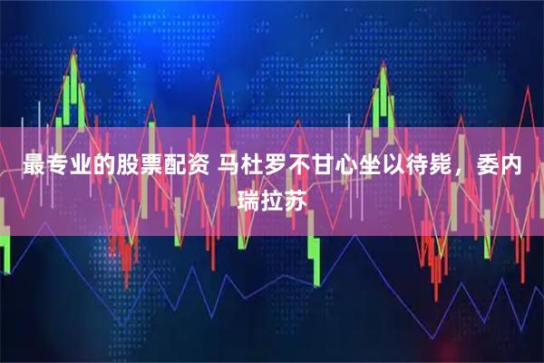 最专业的股票配资 马杜罗不甘心坐以待毙，委内瑞拉苏