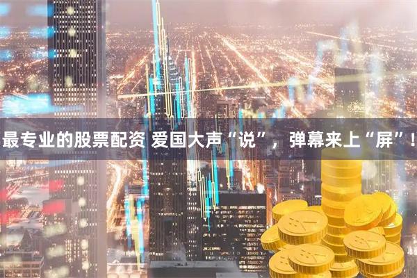 最专业的股票配资 爱国大声“说”，弹幕来上“屏”！