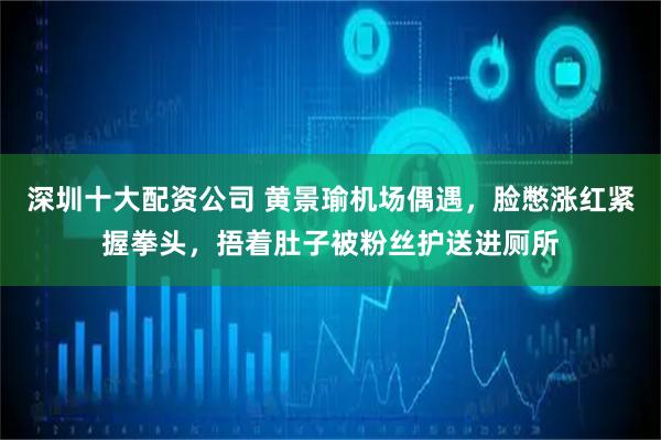 深圳十大配资公司 黄景瑜机场偶遇，脸憋涨红紧握拳头，捂着肚子被粉丝护送进厕所