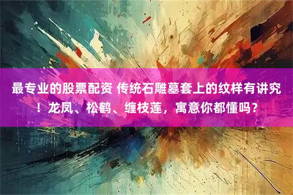 最专业的股票配资 传统石雕墓套上的纹样有讲究！龙凤、松鹤、缠枝莲，寓意你都懂吗？