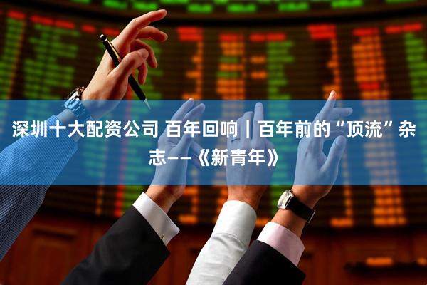 深圳十大配资公司 百年回响｜百年前的“顶流”杂志——《新青年》