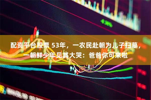 配资平台股票 53年，一农民赴朝为儿子扫墓，一朝鲜少年见其大哭：爸爸你可来啦