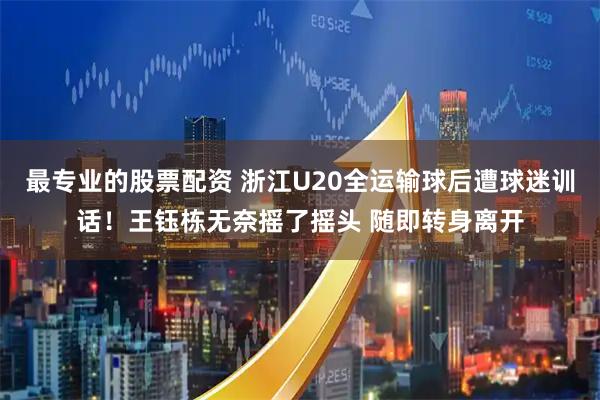 最专业的股票配资 浙江U20全运输球后遭球迷训话！王钰栋无奈摇了摇头 随即转身离开
