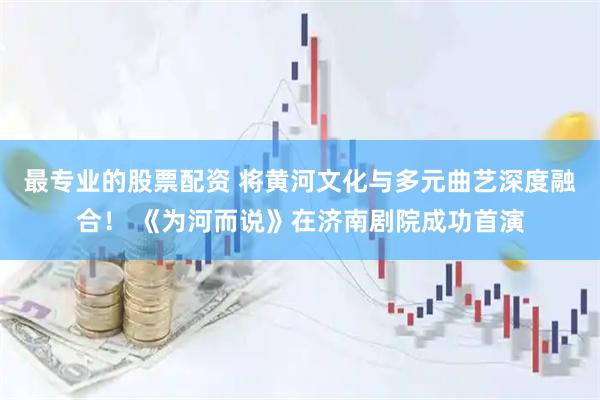 最专业的股票配资 将黄河文化与多元曲艺深度融合！ 《为河而说》在济南剧院成功首演