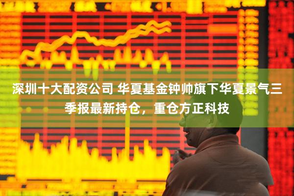 深圳十大配资公司 华夏基金钟帅旗下华夏景气三季报最新持仓，重仓方正科技