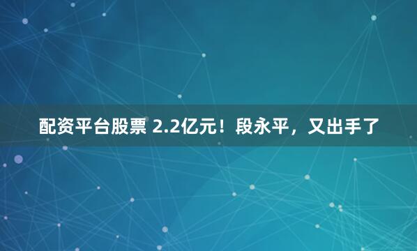 配资平台股票 2.2亿元！段永平，又出手了
