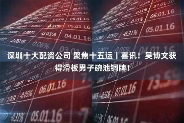 深圳十大配资公司 聚焦十五运丨喜讯！吴博文获得滑板男子碗池铜牌！