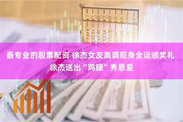 最专业的股票配资 徐杰女友高调现身全运颁奖礼 徐杰送出“鸡腿”秀恩爱