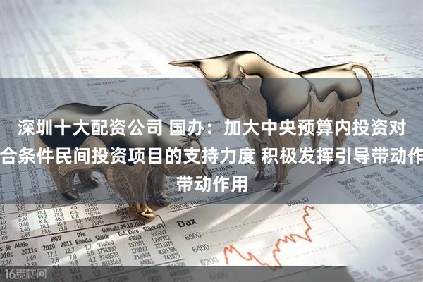 深圳十大配资公司 国办：加大中央预算内投资对符合条件民间投资项目的支持力度 积极发挥引导带动作用