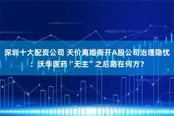 深圳十大配资公司 天价离婚撕开A股公司治理隐忧：沃华医药“无主”之后路在何方？