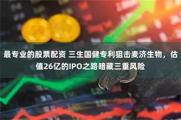 最专业的股票配资 三生国健专利狙击麦济生物，估值26亿的IPO之路暗藏三重风险