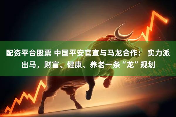 配资平台股票 中国平安官宣与马龙合作： 实力派出马，财富、健康、养老一条“龙”规划