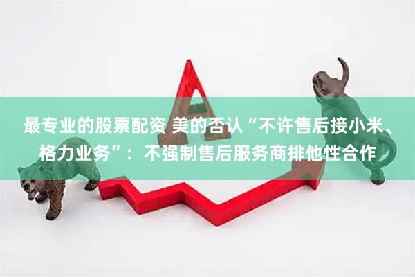 最专业的股票配资 美的否认“不许售后接小米、格力业务”：不强制售后服务商排他性合作