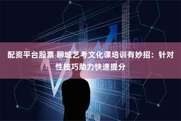 配资平台股票 聊城艺考文化课培训有妙招：针对性技巧助力快速提分