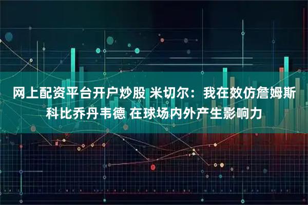 网上配资平台开户炒股 米切尔：我在效仿詹姆斯科比乔丹韦德 在球场内外产生影响力
