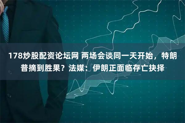 178炒股配资论坛网 两场会谈同一天开始，特朗普摘到胜果？法媒：伊朗正面临存亡抉择