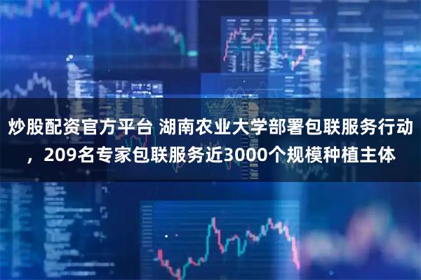 炒股配资官方平台 湖南农业大学部署包联服务行动，209名专家包联服务近3000个规模种植主体
