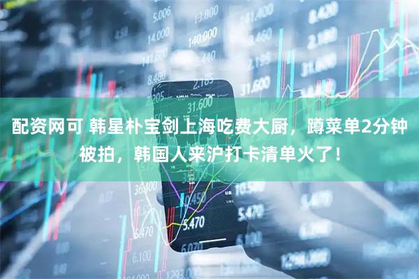 配资网可 韩星朴宝剑上海吃费大厨，蹲菜单2分钟被拍，韩国人来沪打卡清单火了！
