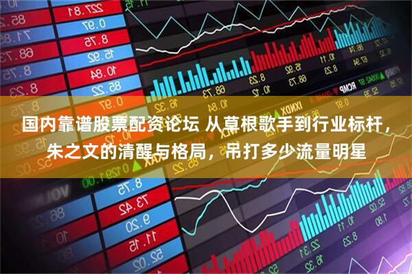国内靠谱股票配资论坛 从草根歌手到行业标杆，朱之文的清醒与格局，吊打多少流量明星
