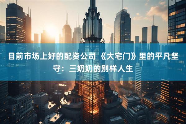目前市场上好的配资公司 《大宅门》里的平凡坚守：三奶奶的别样人生