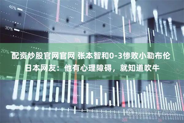 配资炒股官网官网 张本智和0-3惨败小勒布伦 日本网友：他有心理障碍，就知道吹牛