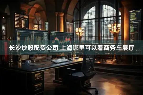 长沙炒股配资公司 上海哪里可以看商务车展厅