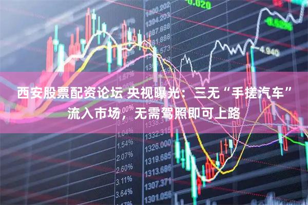 西安股票配资论坛 央视曝光：三无“手搓汽车”流入市场，无需驾照即可上路