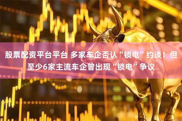 股票配资平台平台 多家车企否认“锁电”约谈！但至少6家主流车企曾出现“锁电”争议