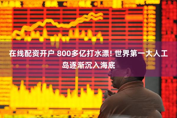 在线配资开户 800多亿打水漂! 世界第一大人工岛逐渐沉入海底