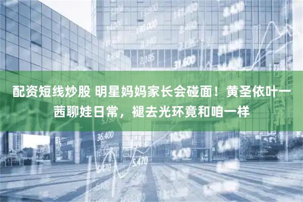 配资短线炒股 明星妈妈家长会碰面！黄圣依叶一茜聊娃日常，褪去光环竟和咱一样