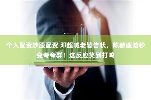 个人配资炒股配资 邓超喊老婆告状，陈赫鹿晗秒变夸夸群！这反应笑到打鸣