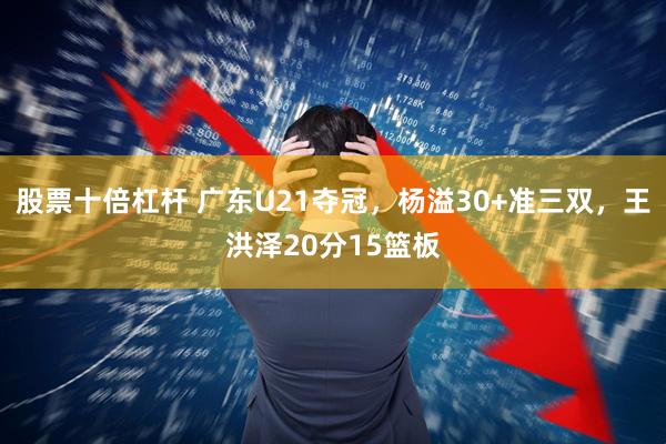 股票十倍杠杆 广东U21夺冠，杨溢30+准三双，王洪泽20分15篮板